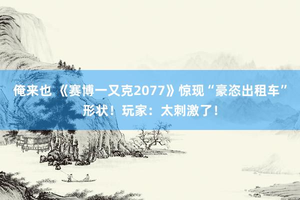 俺来也 《赛博一又克2077》惊现“豪恣出租车”形状！玩家：太刺激了！