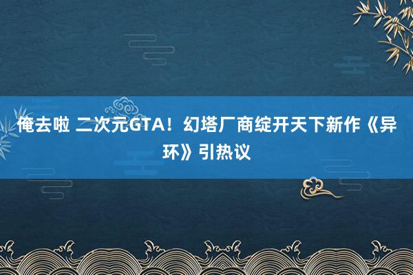 俺去啦 二次元GTA！幻塔厂商绽开天下新作《异环》引热议