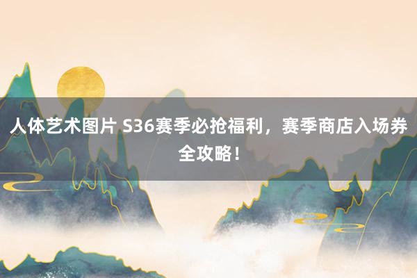 人体艺术图片 S36赛季必抢福利，赛季商店入场券全攻略！