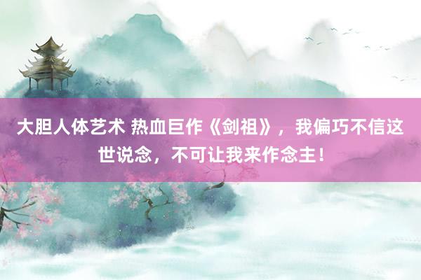 大胆人体艺术 热血巨作《剑祖》，我偏巧不信这世说念，不可让我来作念主！