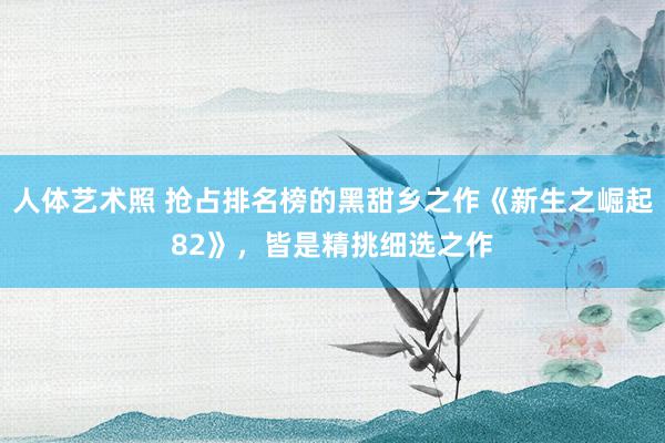 人体艺术照 抢占排名榜的黑甜乡之作《新生之崛起82》，皆是精挑细选之作