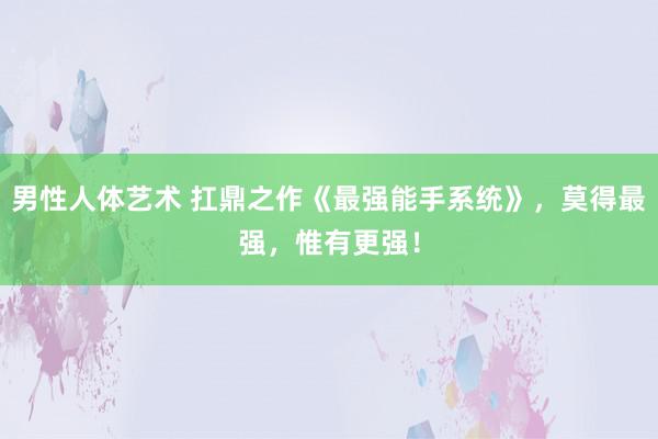 男性人体艺术 扛鼎之作《最强能手系统》，莫得最强，惟有更强！