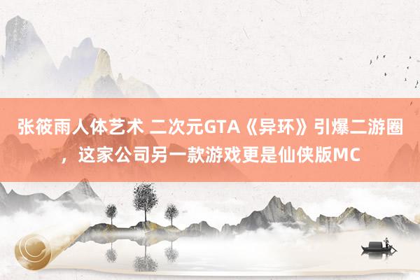 张筱雨人体艺术 二次元GTA《异环》引爆二游圈，这家公司另一款游戏更是仙侠版MC