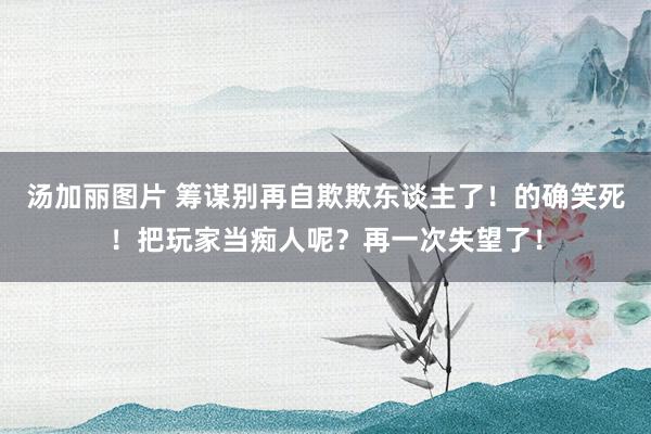 汤加丽图片 筹谋别再自欺欺东谈主了！的确笑死！把玩家当痴人呢？再一次失望了！