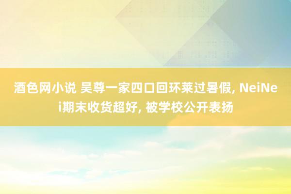 酒色网小说 吴尊一家四口回环莱过暑假, NeiNei期末收货超好, 被学校公开表扬