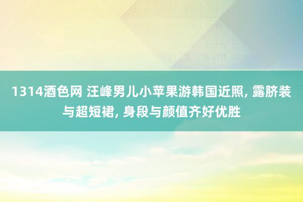 1314酒色网 汪峰男儿小苹果游韩国近照, 露脐装与超短裙, 身段与颜值齐好优胜