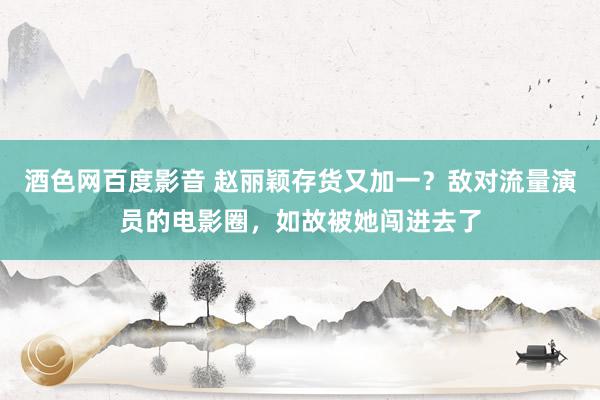 酒色网百度影音 赵丽颖存货又加一？敌对流量演员的电影圈，如故被她闯进去了