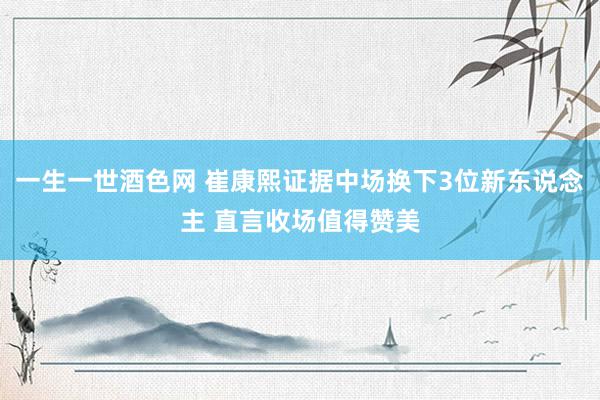 一生一世酒色网 崔康熙证据中场换下3位新东说念主 直言收场值得赞美