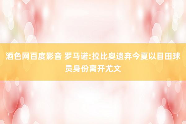 酒色网百度影音 罗马诺:拉比奥遗弃今夏以目田球员身份离开尤文