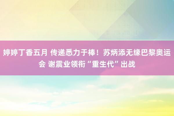 婷婷丁香五月 传递悉力于棒！苏炳添无缘巴黎奥运会 谢震业领衔“重生代”出战