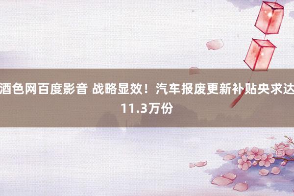 酒色网百度影音 战略显效！汽车报废更新补贴央求达11.3万份