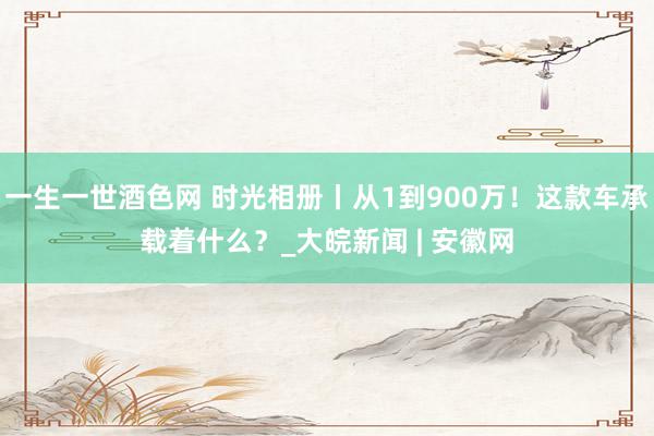 一生一世酒色网 时光相册丨从1到900万！这款车承载着什么？_大皖新闻 | 安徽网