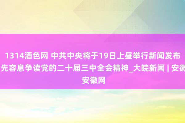 1314酒色网 中共中央将于19日上昼举行新闻发布会 先容息争读党的二十届三中全会精神_大皖新闻 | 安徽网