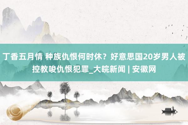 丁香五月情 种族仇恨何时休？好意思国20岁男人被控教唆仇恨犯罪_大皖新闻 | 安徽网