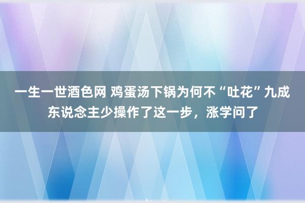 一生一世酒色网 鸡蛋汤下锅为何不“吐花”九成东说念主少操作了这一步，涨学问了