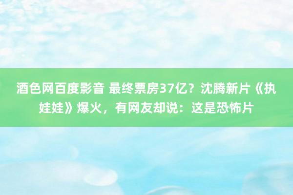 酒色网百度影音 最终票房37亿？沈腾新片《执娃娃》爆火，有网友却说：这是恐怖片