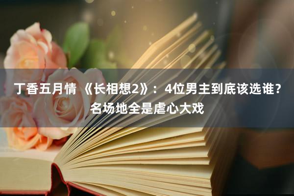 丁香五月情 《长相想2》：4位男主到底该选谁？名场地全是虐心大戏