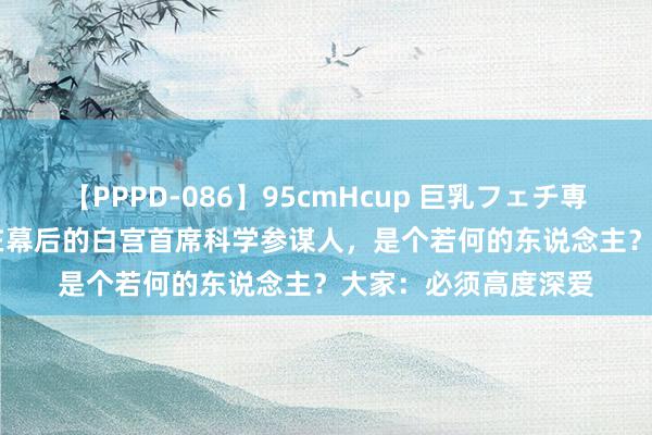 【PPPD-086】95cmHcup 巨乳フェチ専用ソープ SARA 藏在幕后的白宫首席科学参谋人，是个若何的东说念主？大家：必须高度深爱