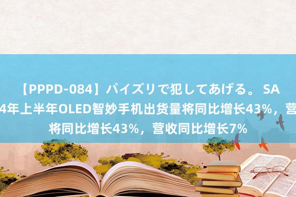 【PPPD-084】パイズリで犯してあげる。 SARA 诠释称2024年上半年OLED智妙手机出货量将同比增长43%，营收同比增长7%