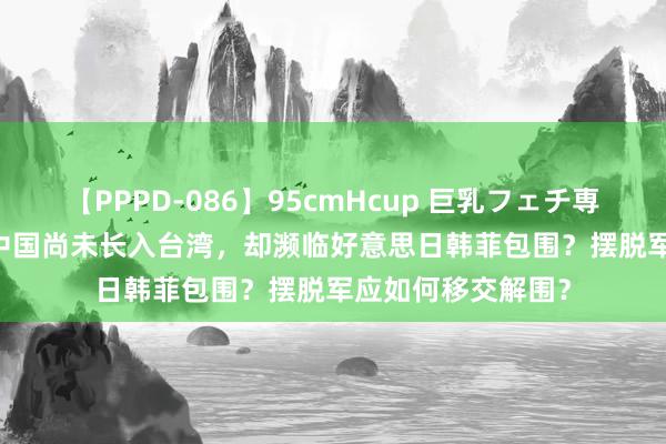 【PPPD-086】95cmHcup 巨乳フェチ専用ソープ SARA 中国尚未长入台湾，却濒临好意思日韩菲包围？摆脱军应如何移交解围？