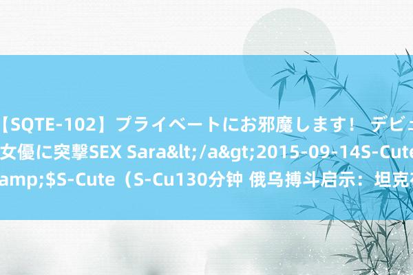 【SQTE-102】プライベートにお邪魔します！ デビューしたてのAV女優に突撃SEX Sara</a>2015-09-14S-Cute&$S-Cute（S-Cu130分钟 俄乌搏斗启示：坦克在当代战场的不行替代性