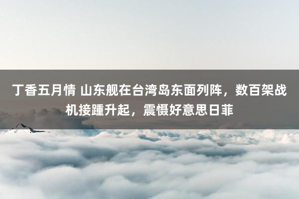 丁香五月情 山东舰在台湾岛东面列阵，数百架战机接踵升起，震慑好意思日菲