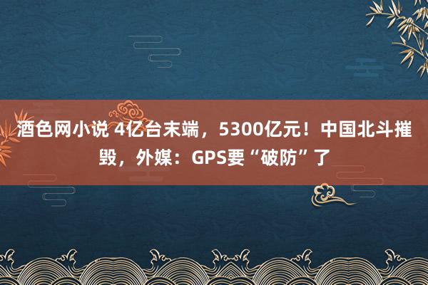 酒色网小说 4亿台末端，5300亿元！中国北斗摧毁，外媒：GPS要“破防”了