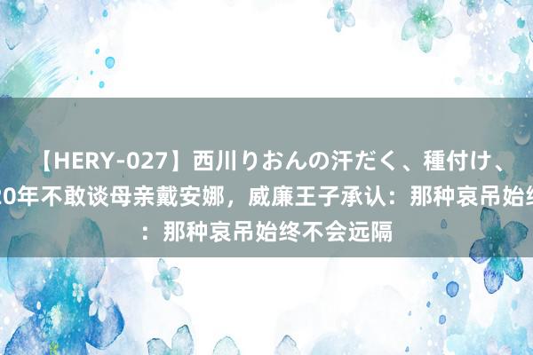 【HERY-027】西川りおんの汗だく、種付け、ガチSEX 20年不敢谈母亲戴安娜，威廉王子承认：那种哀吊始终不会远隔