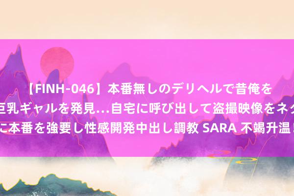 【FINH-046】本番無しのデリヘルで昔俺をバカにしていた同級生の巨乳ギャルを発見…自宅に呼び出して盗撮映像をネタに本番を強要し性感開発中出し調教 SARA 不竭升温！暑期档电影票房单日破3亿