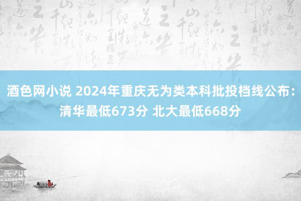 酒色网小说 2024年重庆无为类本科批投档线公布：清华最低673分 北大最低668分