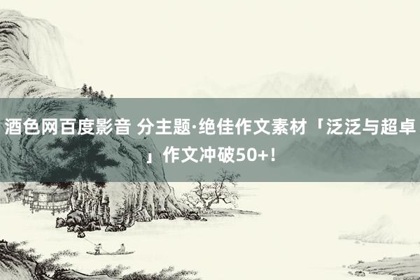 酒色网百度影音 分主题·绝佳作文素材「泛泛与超卓」作文冲破50+！