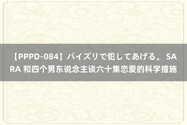 【PPPD-084】パイズリで犯してあげる。 SARA 和四个男东说念主谈六十集恋爱的科学措施