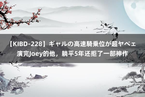 【KIBD-228】ギャルの高速騎乗位が超ヤベェ 演完Joey的他，躺平5年还拒了一部神作