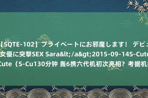 【SQTE-102】プライベートにお邪魔します！ デビューしたてのAV女優に突撃SEX Sara</a>2015-09-14S-Cute&$S-Cute（S-Cu130分钟 轰6携六代机初次亮相？考据机接管无尾翼想象，使用爆轰发动机？