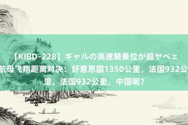 【KIBD-228】ギャルの高速騎乗位が超ヤベェ 中好意思法航母飞翔距离对决：好意思国1350公里，法国932公里，中国呢？