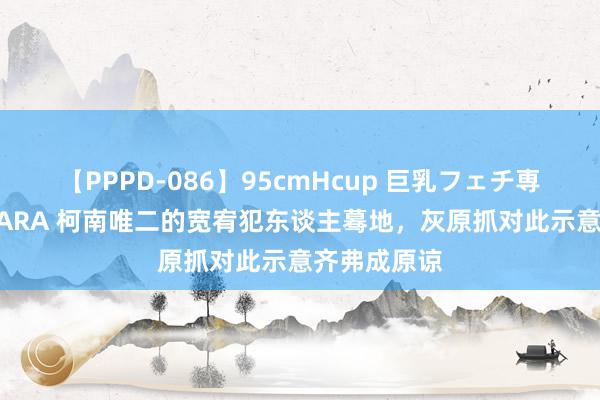 【PPPD-086】95cmHcup 巨乳フェチ専用ソープ SARA 柯南唯二的宽宥犯东谈主蓦地，灰原抓对此示意齐弗成原谅