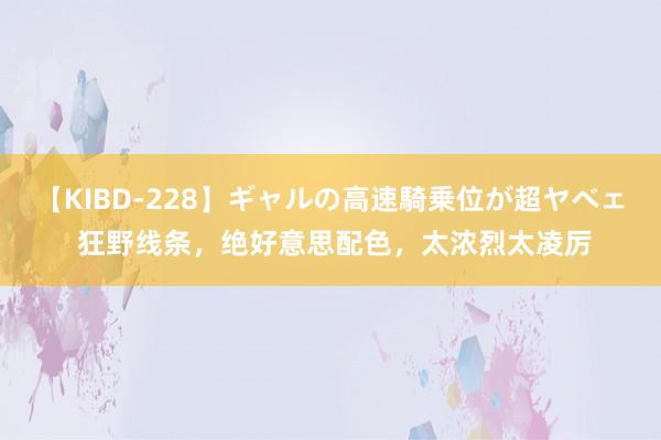 【KIBD-228】ギャルの高速騎乗位が超ヤベェ 狂野线条，绝好意思配色，太浓烈太凌厉