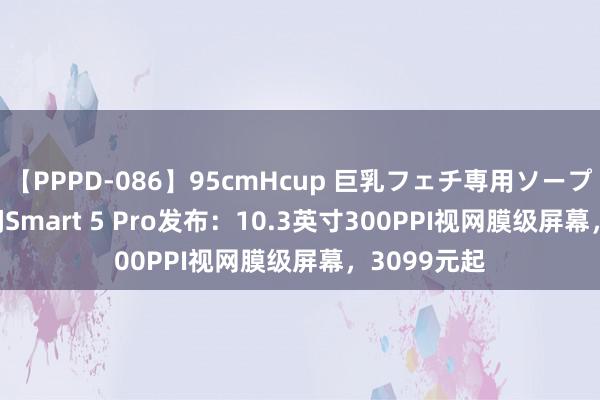 【PPPD-086】95cmHcup 巨乳フェチ専用ソープ SARA 掌阅Smart 5 Pro发布：10.3英寸300PPI视网膜级屏幕，3099元起