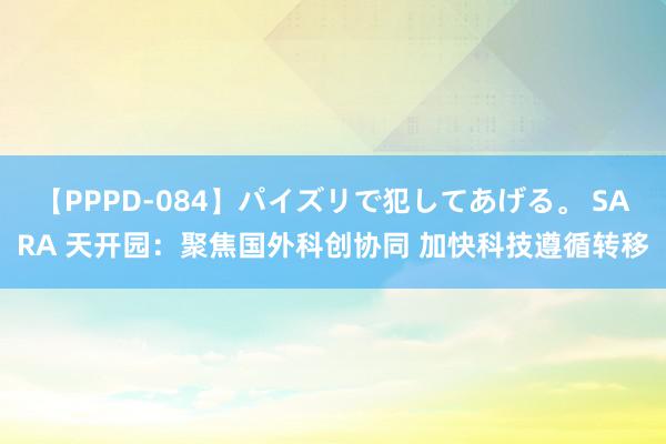 【PPPD-084】パイズリで犯してあげる。 SARA 天开园：聚焦国外科创协同 加快科技遵循转移