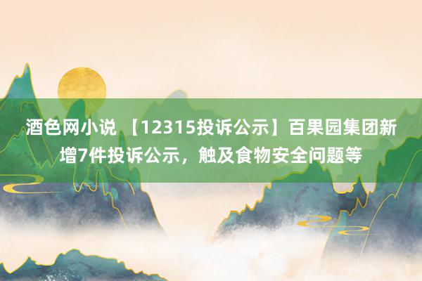 酒色网小说 【12315投诉公示】百果园集团新增7件投诉公示，触及食物安全问题等