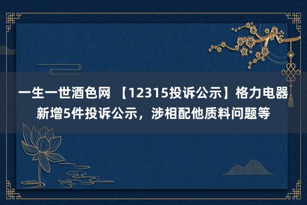 一生一世酒色网 【12315投诉公示】格力电器新增5件投诉公示，涉相配他质料问题等