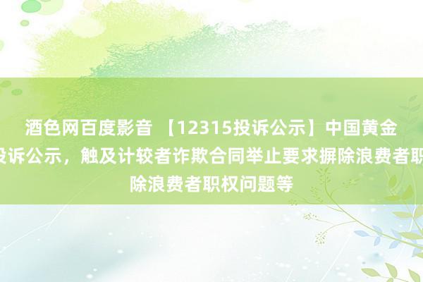 酒色网百度影音 【12315投诉公示】中国黄金新增5件投诉公示，触及计较者诈欺合同举止要求摒除浪费者职权问题等