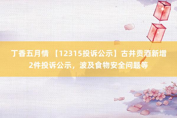 丁香五月情 【12315投诉公示】古井贡酒新增2件投诉公示，波及食物安全问题等