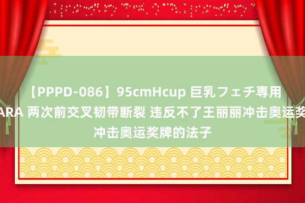 【PPPD-086】95cmHcup 巨乳フェチ専用ソープ SARA 两次前交叉韧带断裂 违反不了王丽丽冲击奥运奖牌的法子