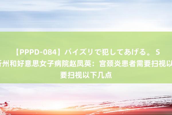 【PPPD-084】パイズリで犯してあげる。 SARA 忻州和好意思女子病院赵凤英：宫颈炎患者需要扫视以下几点