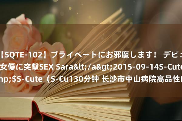 【SQTE-102】プライベートにお邪魔します！ デビューしたてのAV女優に突撃SEX Sara</a>2015-09-14S-Cute&$S-Cute（S-Cu130分钟 长沙市中山病院高品性的医疗办事，存眷女士健康