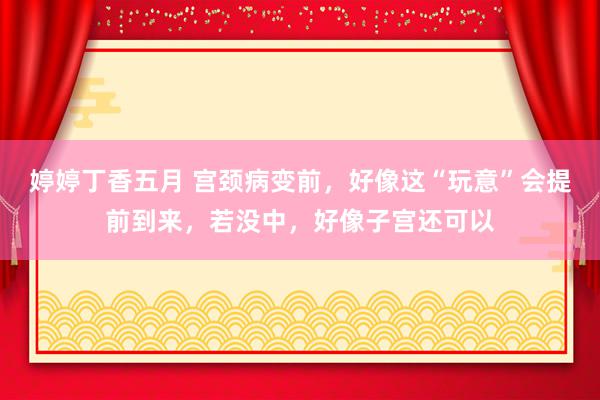 婷婷丁香五月 宫颈病变前，好像这“玩意”会提前到来，若没中，好像子宫还可以