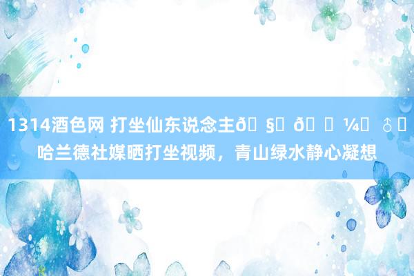 1314酒色网 打坐仙东说念主🧘🏼‍♂️哈兰德社媒晒打坐视频，青山绿水静心凝想