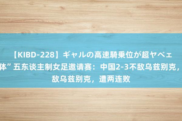 【KIBD-228】ギャルの高速騎乗位が超ヤベェ “兰州奥体”五东谈主制女足邀请赛：中国2-3不敌乌兹别克，遭两连败