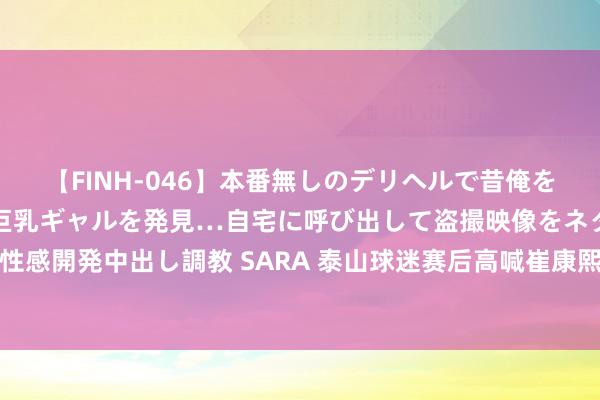 【FINH-046】本番無しのデリヘルで昔俺をバカにしていた同級生の巨乳ギャルを発見…自宅に呼び出して盗撮映像をネタに本番を強要し性感開発中出し調教 SARA 泰山球迷赛后高喊崔康熙下课，刘洋疑似向前寻衅抗拒被王大雷拉走